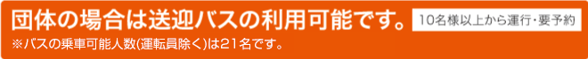 団体の場合は送迎バスの利用可能です。 ※バスの乗車可能人数(運転員除く)は21名です 10名様以上から運行･要予約