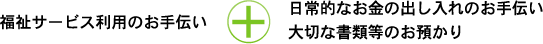 福祉サービス利用のお手伝い+日常的なお金の出し入れのお手伝い大切な書類等のお預かり